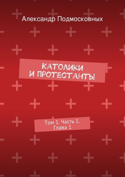 Книга Католики и протестанты. Том 1. Часть 1. Глава 1 (Александр Подмосковных)